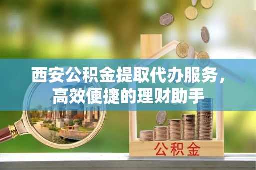米易西安公积金提取代办服务，高效便捷的理财助手