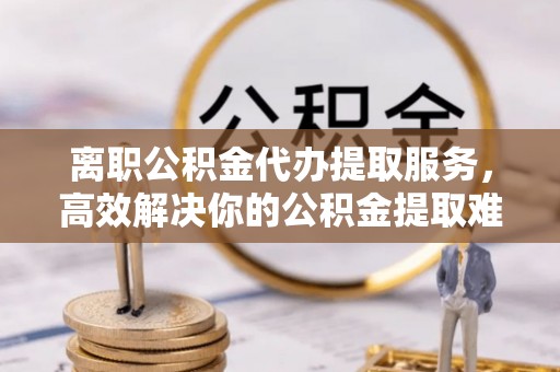 米易离职公积金代办提取服务，高效解决你的公积金提取难题