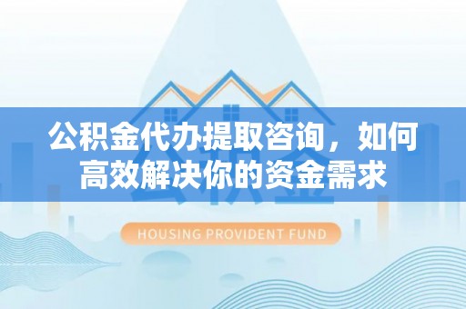 米易公积金代办提取咨询，如何高效解决你的资金需求