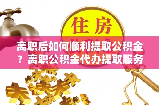 米易离职后如何顺利提取公积金？离职公积金代办提取服务助力无忧办理